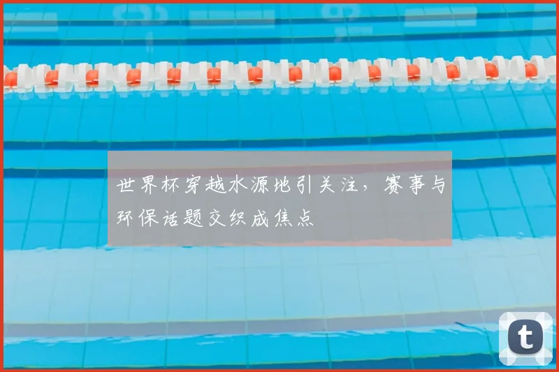 世界杯穿越水源地引关注，赛事与环保话题交织成焦点