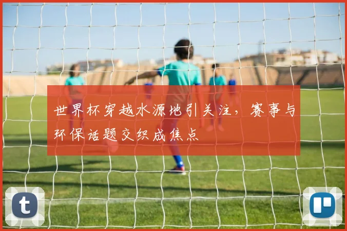 世界杯穿越水源地引关注，赛事与环保话题交织成焦点