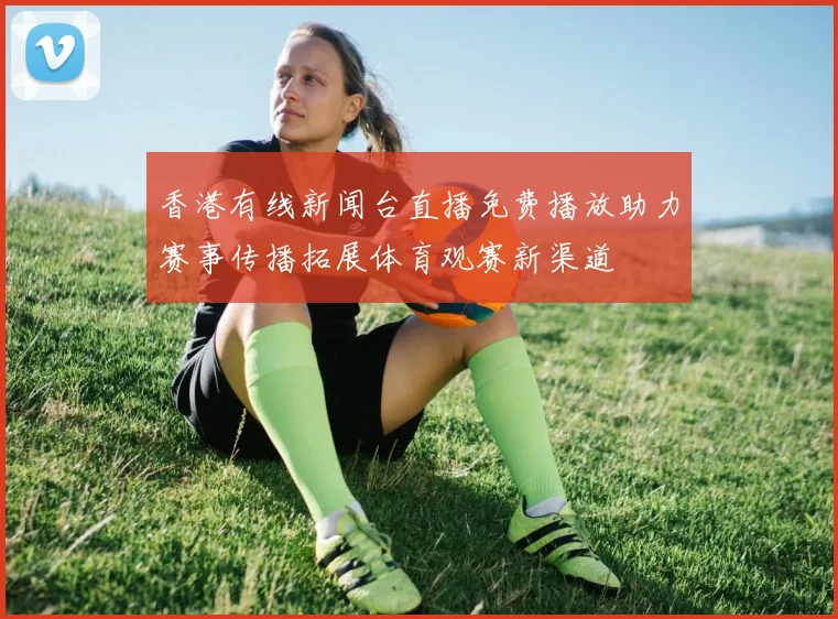 香港有线新闻台直播免费播放助力赛事传播拓展体育观赛新渠道