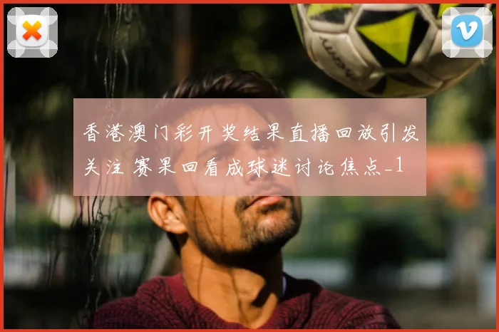 香港澳门彩开奖结果直播回放引发关注 赛果回看成球迷讨论焦点_1