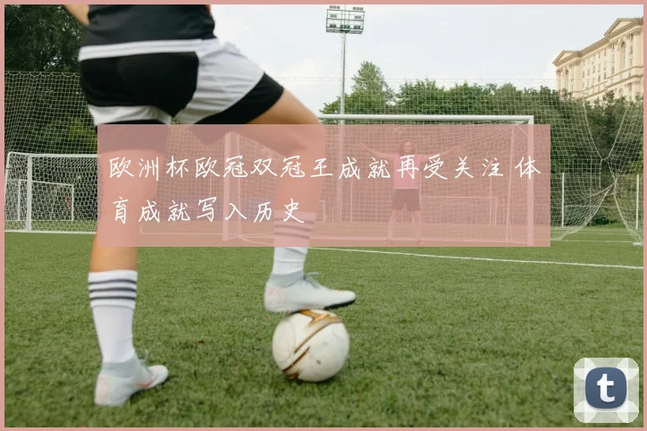 欧洲杯欧冠双冠王成就再受关注 体育成就写入历史