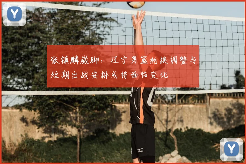 张镇麟崴脚，辽宁男篮轮换调整与短期出战安排或将面临变化