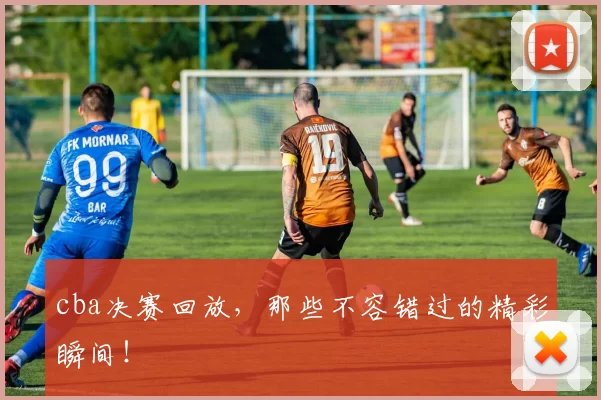 cba决赛回放，那些不容错过的精彩瞬间！