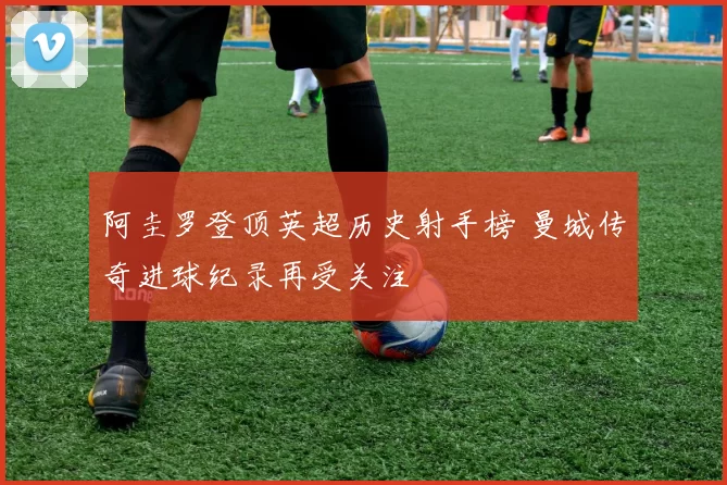 阿圭罗登顶英超历史射手榜 曼城传奇进球纪录再受关注