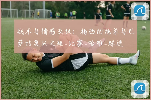 战术与情感交织：梅西的绝杀与巴萨的复兴之路_比赛_哈维_球迷