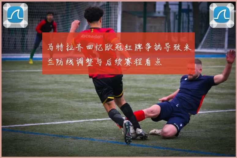 马特拉齐回忆欧冠红牌争执导致米兰防线调整与后续赛程看点