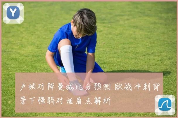 卢顿对阵曼城比分预测 欧战冲刺背景下强弱对话看点解析