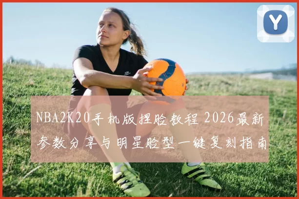 NBA2K20手机版捏脸教程 2026最新参数分享与明星脸型一键复刻指南