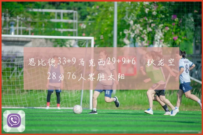 恩比德33+9马克西29+9+6 狄龙空砍28分76人客胜太阳