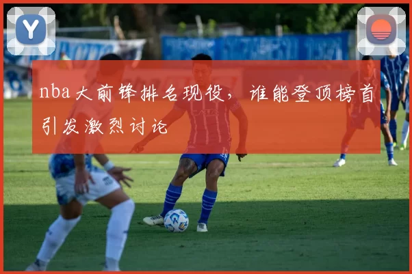 nba大前锋排名现役,谁能登顶榜首引发激烈讨论