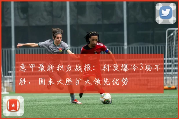 意甲最新积分战报：科莫爆冷3场不胜，国米大胜扩大领先优势