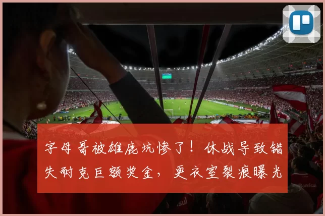 字母哥被雄鹿坑惨了！休战导致错失耐克巨额奖金，更衣室裂痕曝光