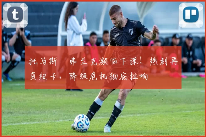 托马斯・弗兰克濒临下课！热刺再负纽卡，降级危机彻底拉响