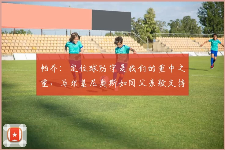 帕乔：定位球防守是我们的重中之重，马尔基尼奥斯如同父亲般支持我