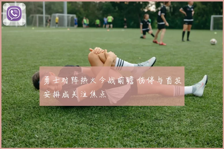 勇士对阵热火今战前瞻 伤停与首发安排成关注焦点