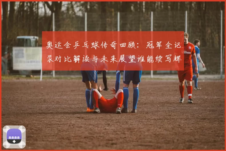 奥运会乒乓球传奇回顾：冠军全记录对比解读与未来展望谁能续写辉煌