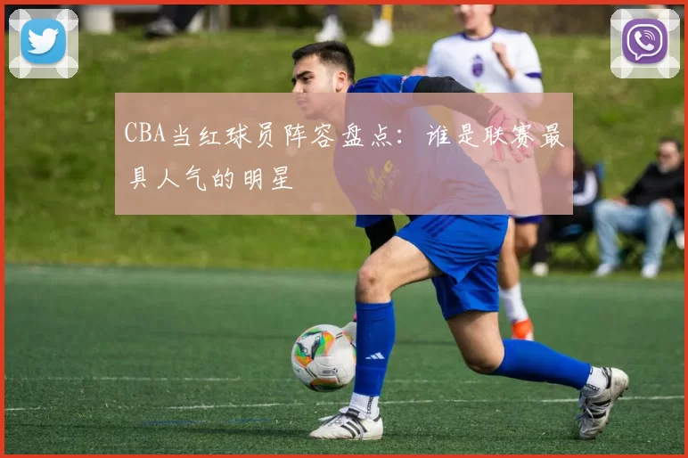 CBA当红球员阵容盘点:谁是联赛最具人气的明星