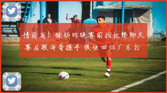 情商高！徐昕昨晚赛前找杜锋聊天 赛后跟海哥握手 很快回归广东打球
