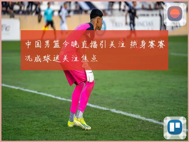 中国男篮今晚直播引关注 热身赛赛况成球迷关注焦点