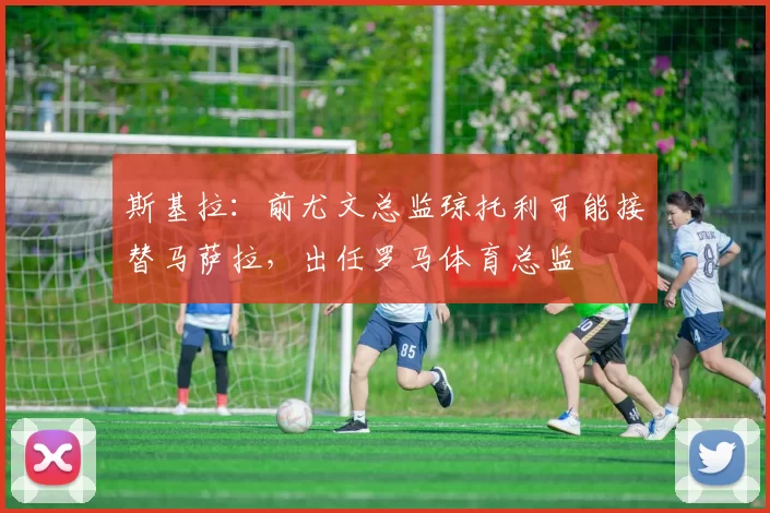 斯基拉：前尤文总监琼托利可能接替马萨拉，出任罗马体育总监