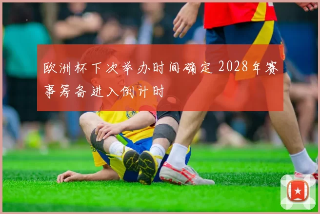 欧洲杯下次举办时间确定 2028年赛事筹备进入倒计时