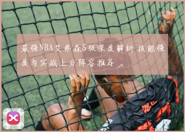 最强NBA艾弗森S级深度解析 技能强度与实战上分阵容推荐