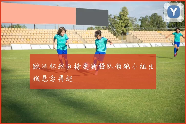 欧洲杯积分榜更新强队领跑小组出线悬念再起