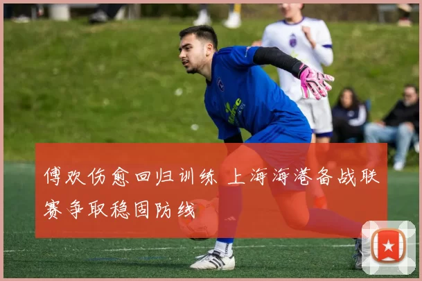 傅欢伤愈回归训练 上海海港备战联赛争取稳固防线