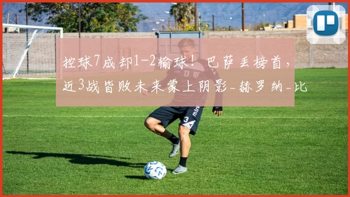 控球7成却1-2输球!巴萨丢榜首,近3战皆败未来蒙上阴影_赫罗纳_比赛_亚马尔