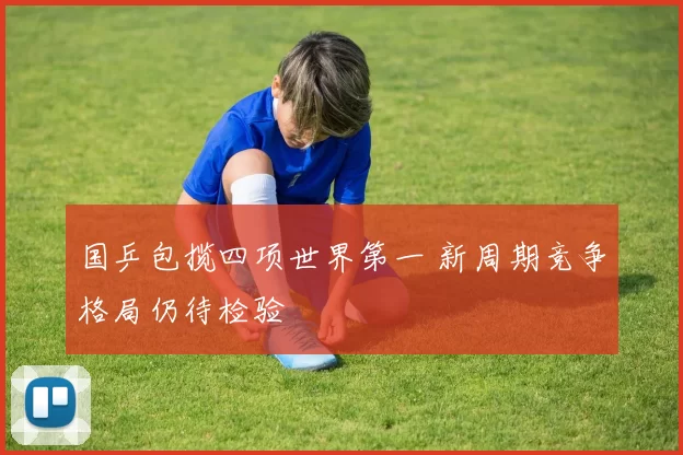 国乒包揽四项世界第一 新周期竞争格局仍待检验