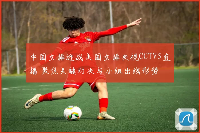 中国女排迎战美国女排央视CCTV5直播 聚焦关键对决与小组出线形势