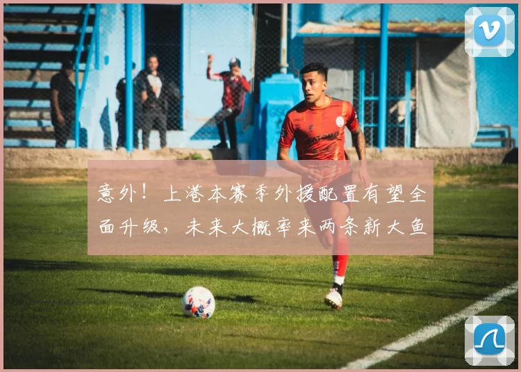 意外!上港本赛季外援配置有望全面升级,未来大概率来两条新大鱼