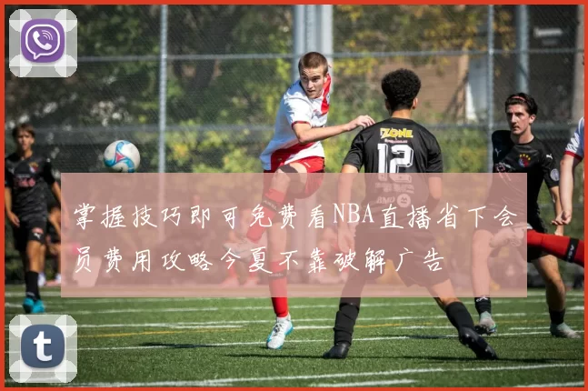 掌握技巧即可免费看NBA直播省下会员费用攻略今夏不靠破解广告