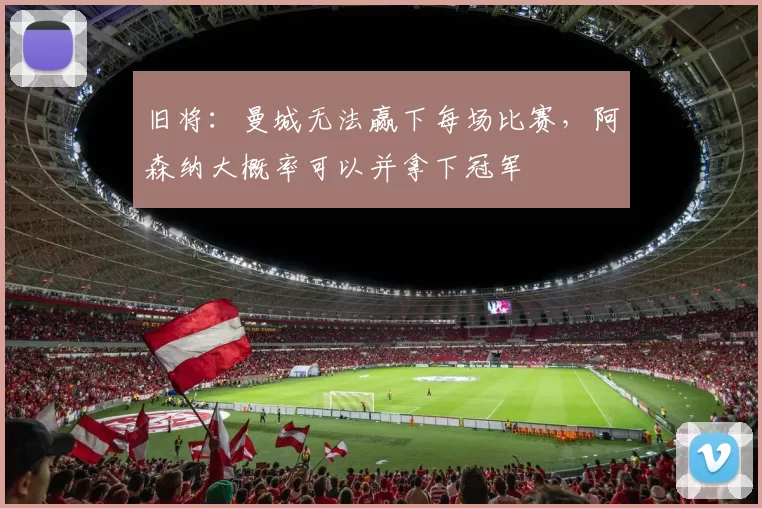 旧将：曼城无法赢下每场比赛，阿森纳大概率可以并拿下冠军