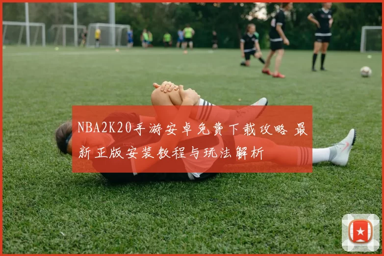 NBA2K20手游安卓免费下载攻略 最新正版安装教程与玩法解析