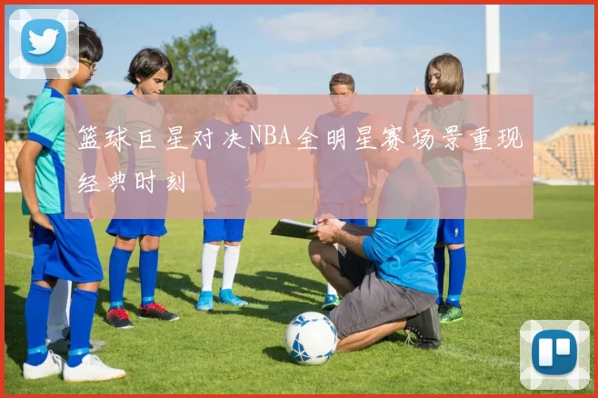 篮球巨星对决NBA全明星赛场景重现经典时刻