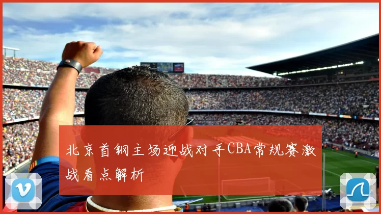 北京首钢主场迎战对手CBA常规赛激战看点解析