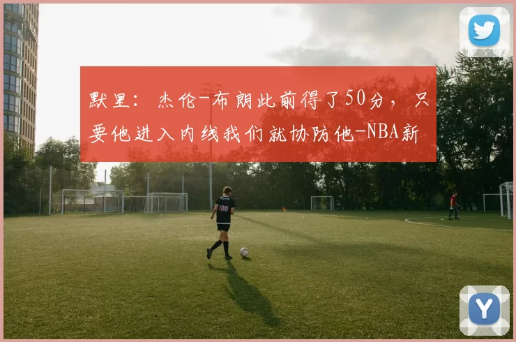 默里：杰伦-布朗此前得了50分，只要他进入内线我们就协防他-NBA新闻