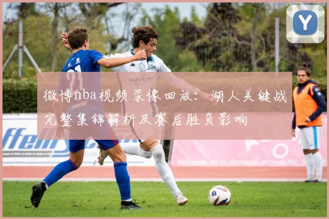 微博nba视频录像回放：湖人关键战完整集锦解析及赛后胜负影响