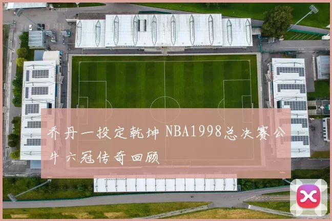 乔丹一投定乾坤 NBA1998总决赛公牛六冠传奇回顾