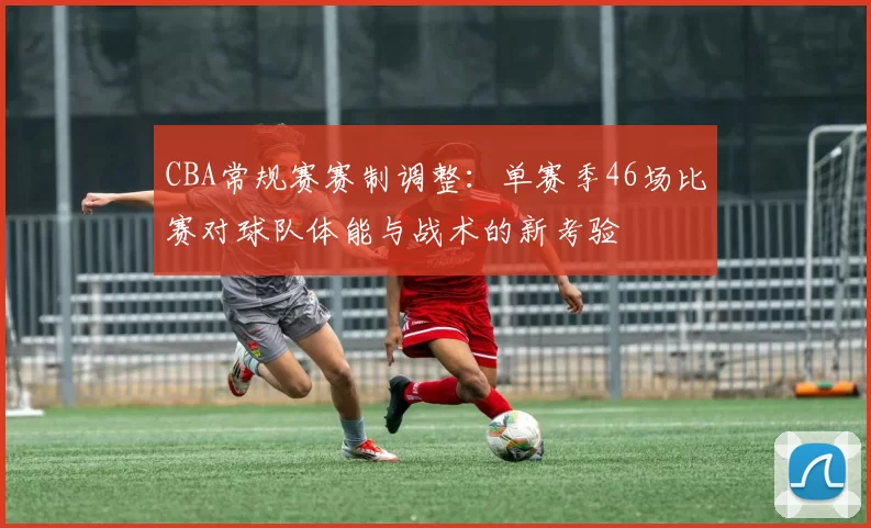 CBA常规赛赛制调整:单赛季46场比赛对球队体能与战术的新考验