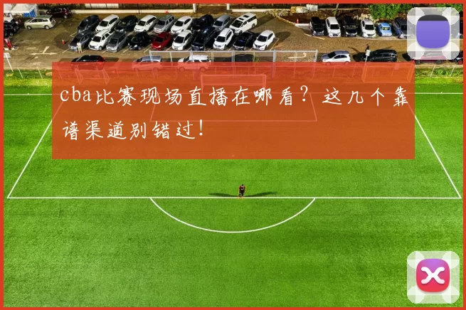 cba比赛现场直播在哪看？这几个靠谱渠道别错过！