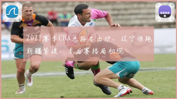 2021赛季CBA总排名出炉，辽宁领跑新疆紧追，季后赛格局初现