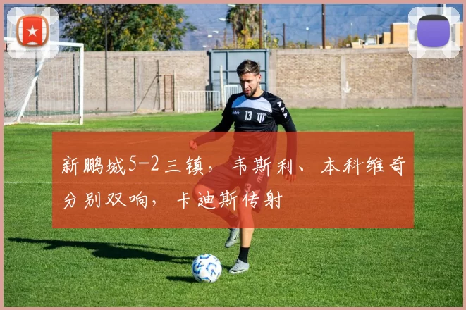 新鹏城5-2三镇，韦斯利、本科维奇分别双响，卡迪斯传射