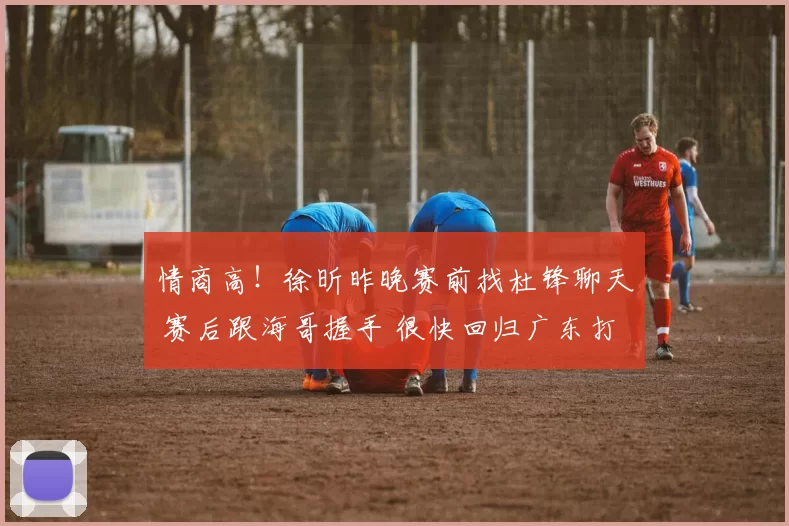 情商高！徐昕昨晚赛前找杜锋聊天 赛后跟海哥握手 很快回归广东打球