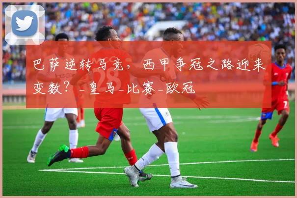 巴萨逆转马竞，西甲争冠之路迎来变数？_皇马_比赛_欧冠