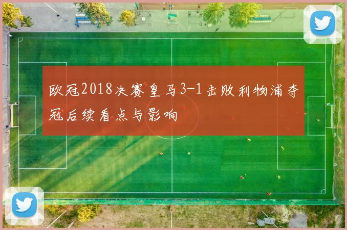 欧冠2018决赛皇马3-1击败利物浦夺冠后续看点与影响