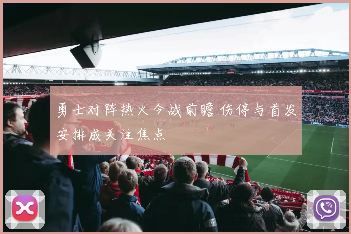 勇士对阵热火今战前瞻 伤停与首发安排成关注焦点