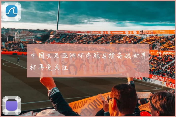 中国女足亚洲杯夺冠后续备战世界杯再受关注