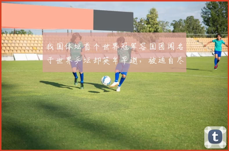 我国体坛首个世界冠军容国团闻名于世界乒坛却英年早逝，被迫自尽